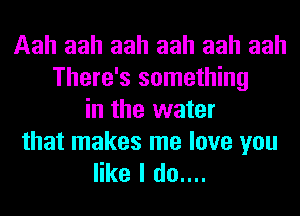 Aah aah aah aah aah aah
There's something
in the water

that makes me love you
like I do....