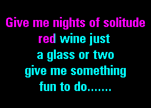 Give me nights of solitude
red wine just

a glass or two
give me something
fun to do .......
