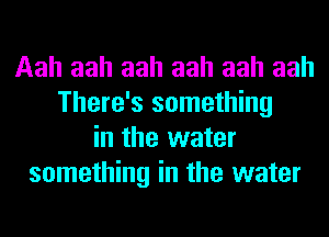 Aah aah aah aah aah aah
There's something
in the water
something in the water