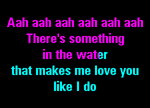 Aah aah aah aah aah aah
There's something
in the water

that makes me love you
like I do