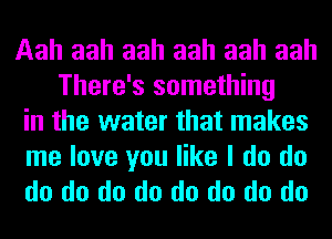 Aah aah aah aah aah aah
There's something
in the water that makes

me love you like I do do
do do do do do do do do