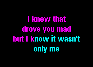 I knew that
drove you mad

but I know it wasn't
only me