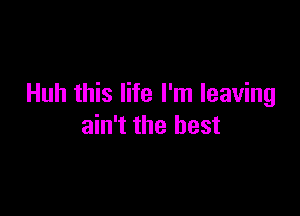 Huh this life I'm leaving

ain't the best