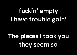 fuckin' empty
I have trouble goin'

The places I took you
they seem so