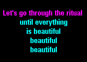 Let's go through the ritual
until everything

is beautiful
beautiful
beautiful