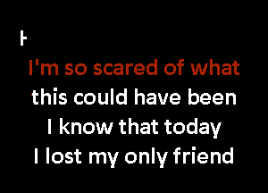 I'm so scared of what

this could have been
I know that today
I lost my only friend