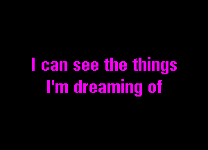 I can see the things

I'm dreaming of