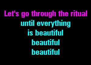 Let's go through the ritual
until everything

is beautiful
beautiful
beautiful