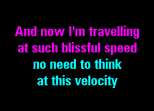 And now I'm travelling
at such blissful speed

no need to think
at this velocity