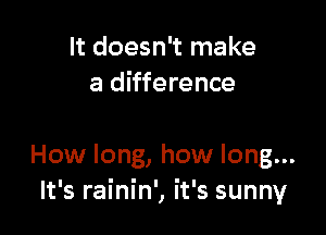 It doesn't make
a difference

How long, how long...
It's rainin', it's sunny