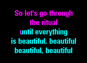 So let's go through
the ritual
until everything
is beautiful, beautiful
beautiful, beautiful
