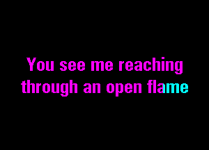 You see me reaching

through an open flame