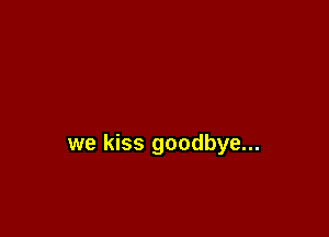 we kiss goodbye...