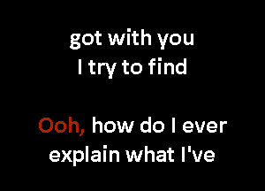 got with you
ltry to find

Ooh, how do I ever
explain what I've