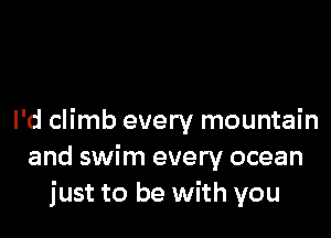 I'd climb every mountain
and swim every ocean
just to be with you