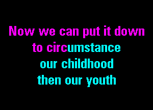 Now we can put it down
to circumstance

our childhood
then our youth