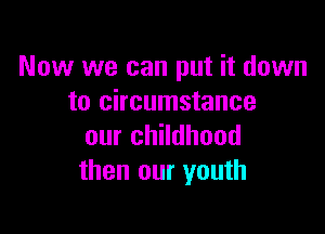 Now we can put it down
to circumstance

our childhood
then our youth