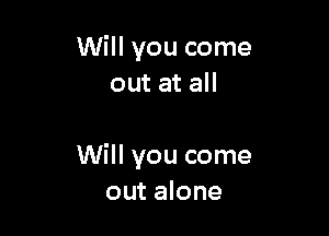 Will you come
out at all

Will you come
out alone