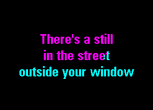 There's a still

in the street
outside your window