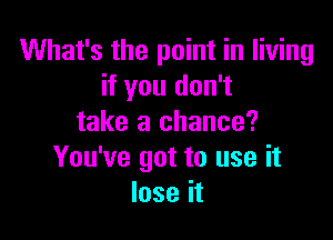 What's the point in living
if you don't

take a chance?
You've got to use it
lose it