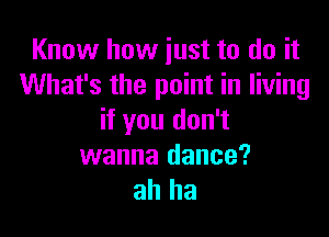 Know how just to do it
What's the point in living

if you don't
wanna dance?
ah ha