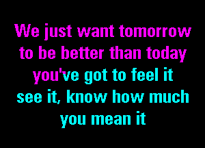 We iust want tomorrow
to he better than today
you've got to feel it
see it, know how much
you mean it
