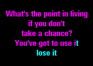 What's the point in living
if you don't

take a chance?
You've got to use it
lose it