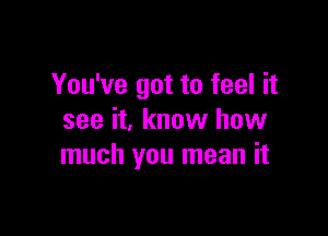 You've got to feel it

see it, know how
much you mean it