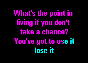 What's the point in
living if you don't

take a chance?
You've got to use it
lose it