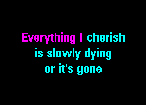 Everything I cherish

is slowly dying
or it's gone