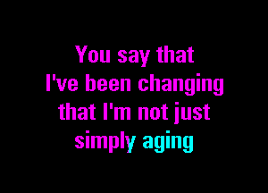 You say that
I've been changing

that I'm not just
simply aging