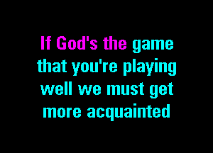 If God's the game
that you're playing

well we must get
more acquainted
