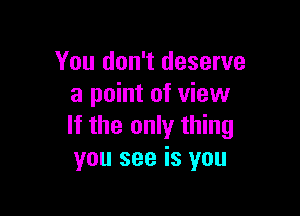 You don't deserve
a point of view

If the only thing
you see is you