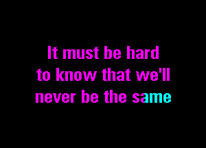 It must be hard

to know that we'll
never be the same