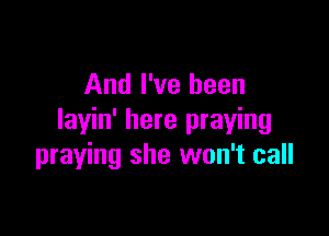 And I've been

layin' here praying
praying she won't call
