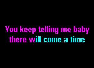 You keep telling me baby

there will come a time