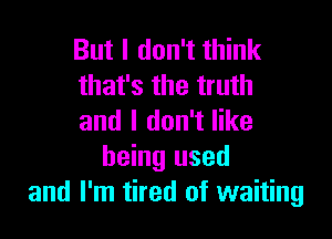 But I don't think
that's the truth

and I don't like
being used
and I'm tired of waiting