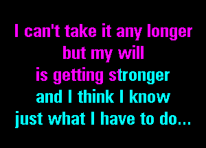 I can't take it any longer
but my will
is getting stronger
and I think I know
iust what I have to do...