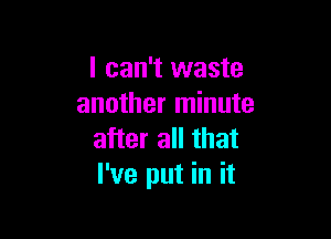 I can't waste
another minute

after all that
I've put in it