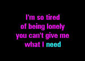 I'm so tired
of being lonely

you can't give me
what I need