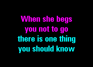 When she begs
you not to go

there is one thing
you should know