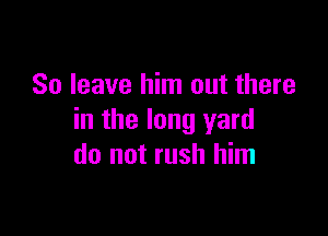 So leave him out there

in the long yard
do not rush him