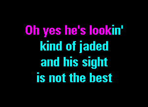 Oh yes he's Iookin'
kind of jaded

and his sight
is not the best