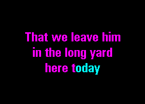 That we leave him

in the long yard
here today