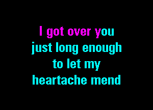 I got over you
iust long enough

to let my
heartache mend