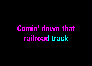Comin' down that

railroad track