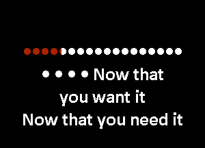 OOOOOOOOOOOOOOOOOO

0 0 0 0 Now that
you want it
Now that you need it