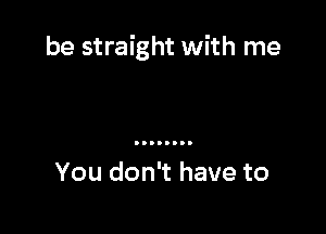 be straight with me

You don't have to