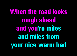 When the road looks
rough ahead

and you're miles
and miles from
your nice warm bed