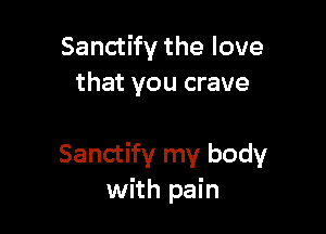Sanctify the love
that you crave

Sanctify my body
with pain
